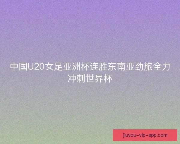 中国U20女足亚洲杯连胜东南亚劲旅全力冲刺世界杯
