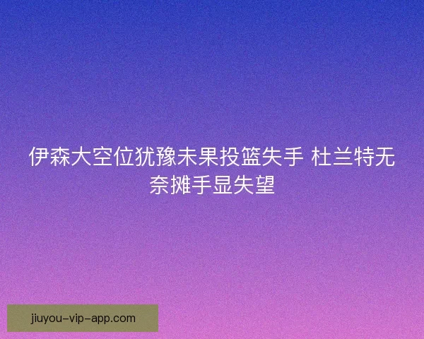 伊森大空位犹豫未果投篮失手 杜兰特无奈摊手显失望