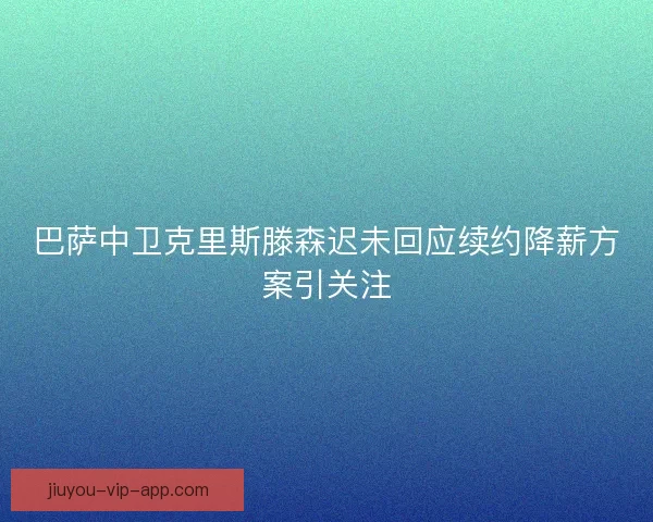 巴萨中卫克里斯滕森迟未回应续约降薪方案引关注