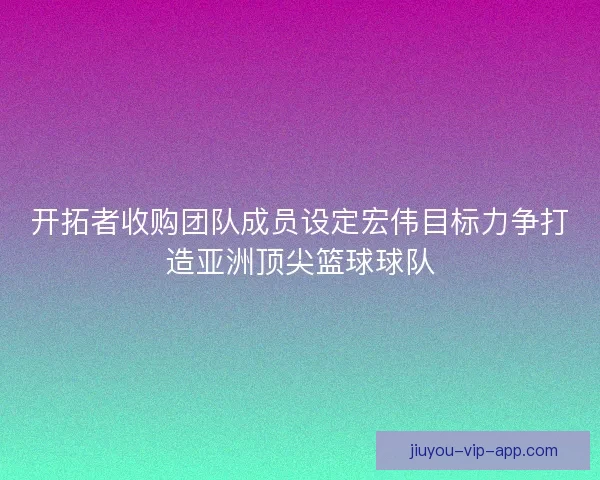 开拓者收购团队成员设定宏伟目标力争打造亚洲顶尖篮球球队