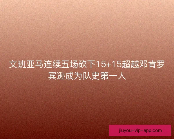 文班亚马连续五场砍下15+15超越邓肯罗宾逊成为队史第一人