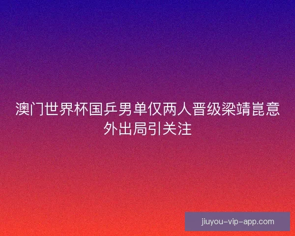 澳门世界杯国乒男单仅两人晋级梁靖崑意外出局引关注