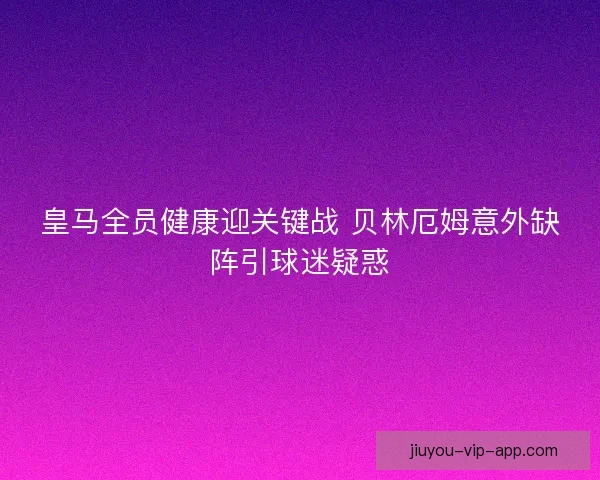 皇马全员健康迎关键战 贝林厄姆意外缺阵引球迷疑惑