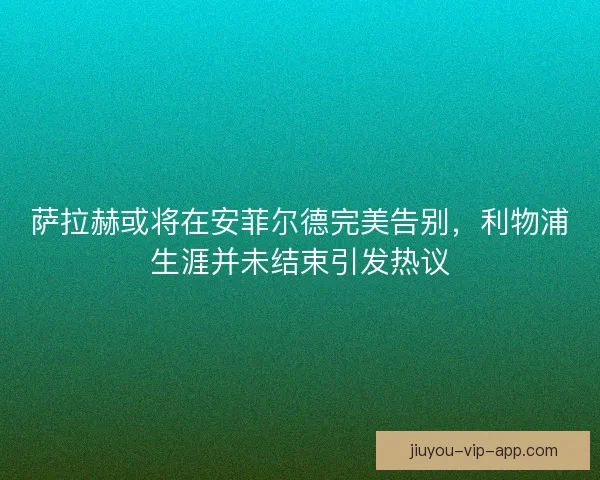 萨拉赫或将在安菲尔德完美告别，利物浦生涯并未结束引发热议
