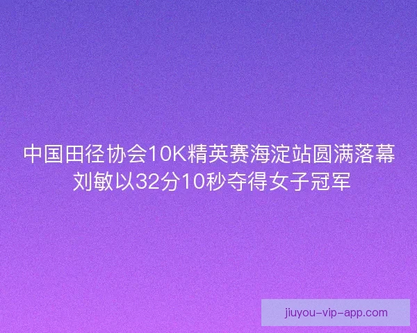 中国田径协会10K精英赛海淀站圆满落幕 刘敏以32分10秒夺得女子冠军