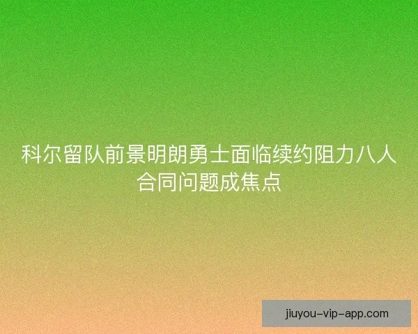科尔留队前景明朗勇士面临续约阻力八人合同问题成焦点