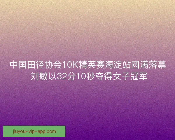 中国田径协会10K精英赛海淀站圆满落幕 刘敏以32分10秒夺得女子冠军