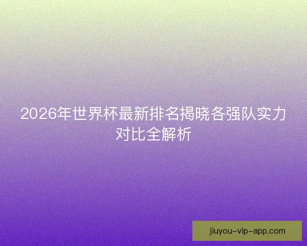 2026年世界杯最新排名揭晓各强队实力对比全解析